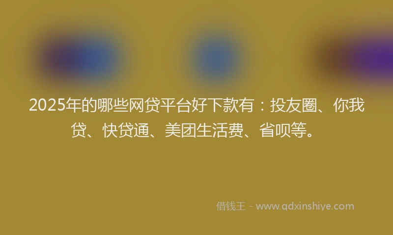 2025年的哪些网贷平台好下款有：投友圈、你我贷、快贷通、美团生活费、省呗等。