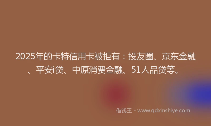 2025年的卡特信用卡被拒有：投友圈、京东金融、平安i贷、中原消费金融、51人品贷等。