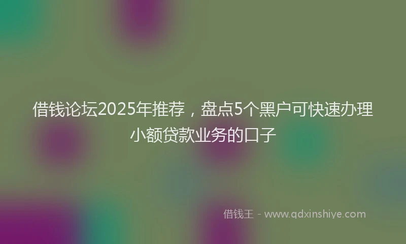 借钱论坛2025年推荐，盘点5个黑户可快速办理小额贷款业务的口子