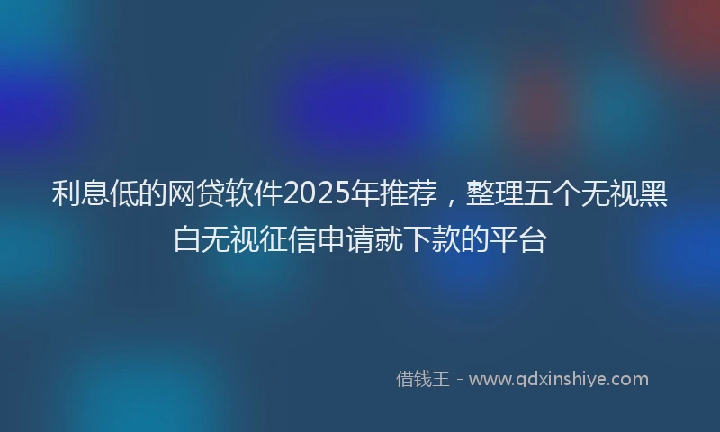 利息低的网贷软件2025年推荐，整理五个无视黑白无视征信申请就下款的平台