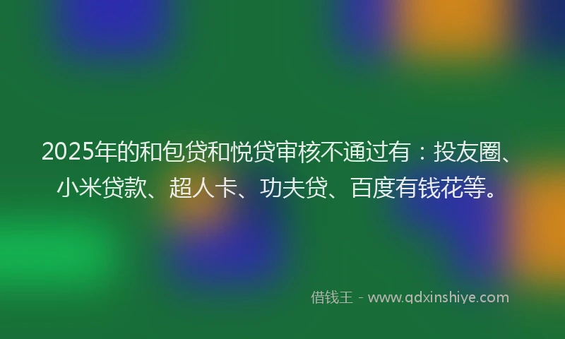 2025年的和包贷和悦贷审核不通过有：投友圈、小米贷款、超人卡、功夫贷、百度有钱花等。