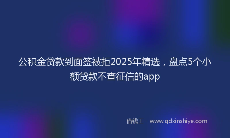 公积金贷款到面签被拒2025年精选，盘点5个小额贷款不查征信的app