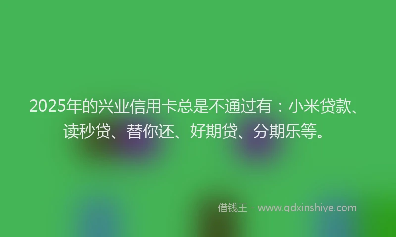 2025年的兴业信用卡总是不通过有：小米贷款、读秒贷、替你还、好期贷、分期乐等。