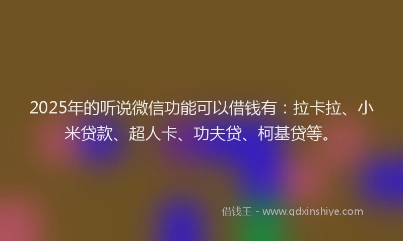 2025年的听说微信功能可以借钱有：拉卡拉、小米贷款、超人卡、功夫贷、柯基贷等。