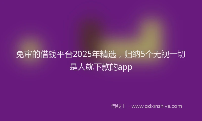 免审的借钱平台2025年精选，归纳5个无视一切是人就下款的app