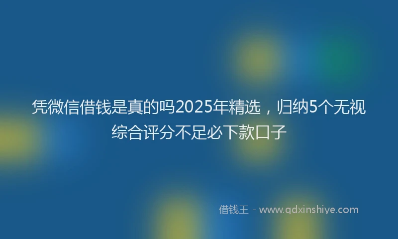 凭微信借钱是真的吗2025年精选，归纳5个无视综合评分不足必下款口子