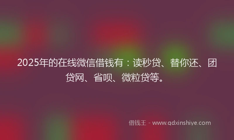 2025年的在线微信借钱有：读秒贷、替你还、团贷网、省呗、微粒贷等。