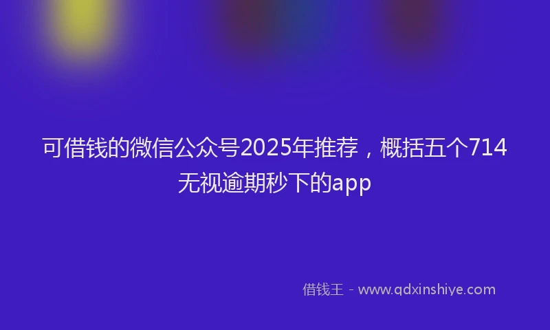 可借钱的微信公众号2025年推荐，概括五个714无视逾期秒下的app