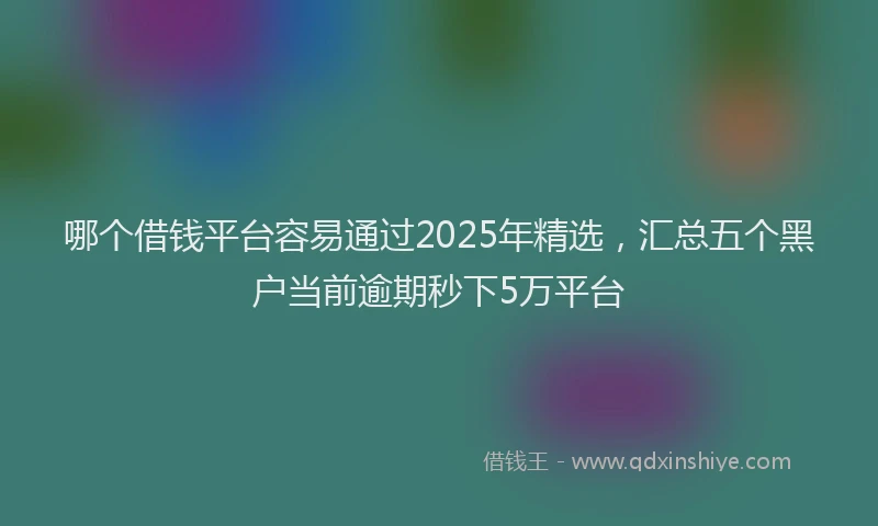 哪个借钱平台容易通过2025年精选，汇总五个黑户当前逾期秒下5万平台