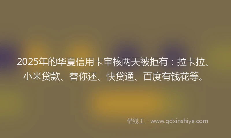 2025年的华夏信用卡审核两天被拒有：拉卡拉、小米贷款、替你还、快贷通、百度有钱花等。