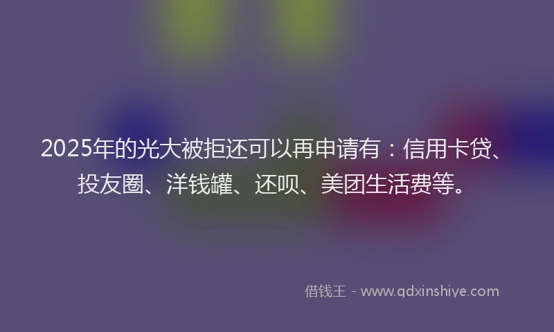 2025年的光大被拒还可以再申请有：信用卡贷、投友圈、洋钱罐、还呗、美团生活费等。