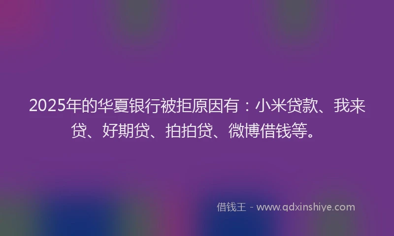 2025年的华夏银行被拒原因有：小米贷款、我来贷、好期贷、拍拍贷、微博借钱等。