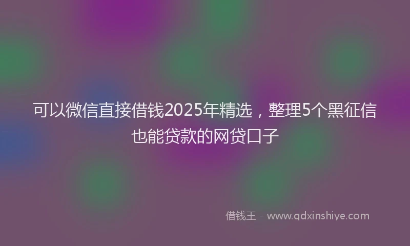 可以微信直接借钱2025年精选，整理5个黑征信也能贷款的网贷口子
