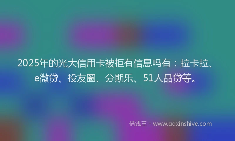 2025年的光大信用卡被拒有信息吗有：拉卡拉、e微贷、投友圈、分期乐、51人品贷等。