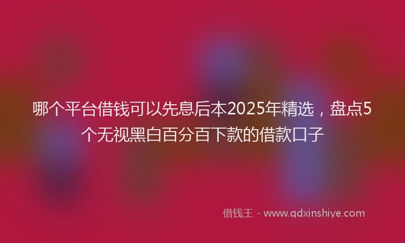 哪个平台借钱可以先息后本2025年精选，盘点5个无视黑白百分百下款的借款口子