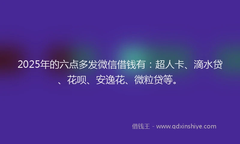 2025年的六点多发微信借钱有：超人卡、滴水贷、花呗、安逸花、微粒贷等。