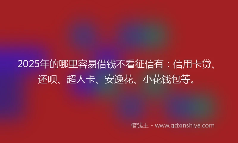 2025年的哪里容易借钱不看征信有：信用卡贷、还呗、超人卡、安逸花、小花钱包等。