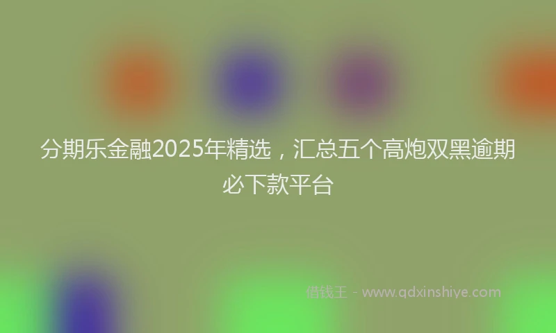 分期乐金融2025年精选，汇总五个高炮双黑逾期必下款平台