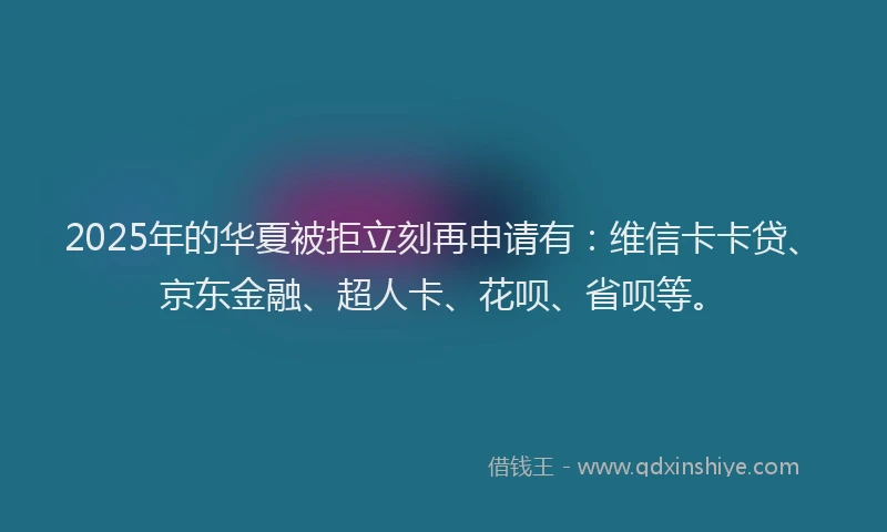 2025年的华夏被拒立刻再申请有：维信卡卡贷、京东金融、超人卡、花呗、省呗等。