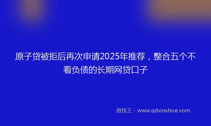 原子贷被拒后再次申请2025年推荐，整合五个不看负债的长期网贷口子