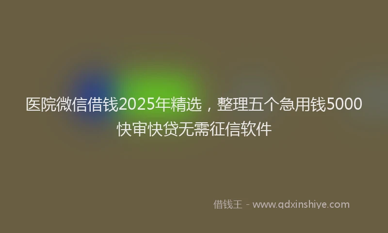医院微信借钱2025年精选，整理五个急用钱5000快审快贷无需征信软件