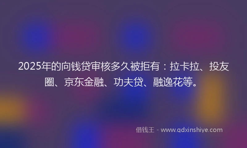 2025年的向钱贷审核多久被拒有：拉卡拉、投友圈、京东金融、功夫贷、融逸花等。