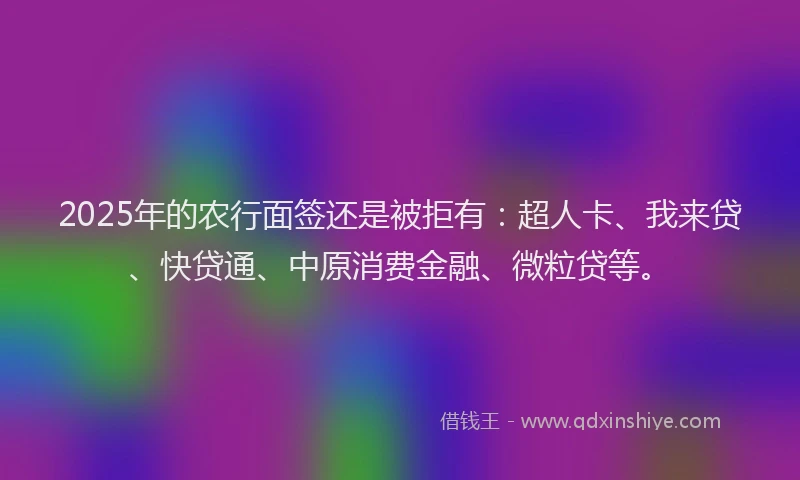 2025年的农行面签还是被拒有：超人卡、我来贷、快贷通、中原消费金融、微粒贷等。
