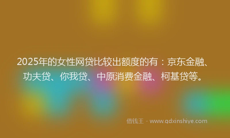 2025年的女性网贷比较出额度的有：京东金融、功夫贷、你我贷、中原消费金融、柯基贷等。