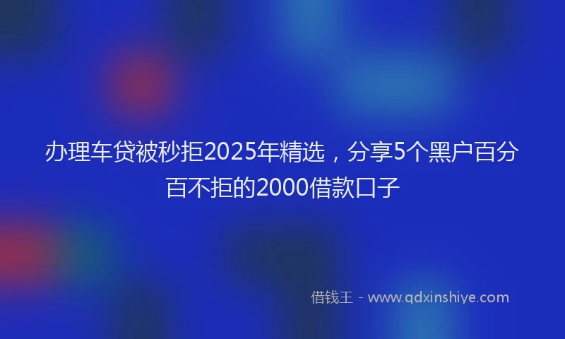 办理车贷被秒拒2025年精选，分享5个黑户百分百不拒的2000借款口子