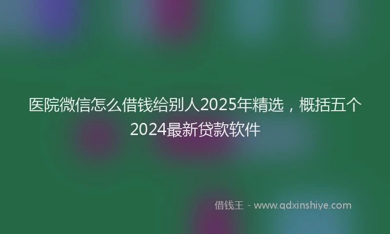 医院微信怎么借钱给别人2025年精选，概括五个2024最新贷款软件