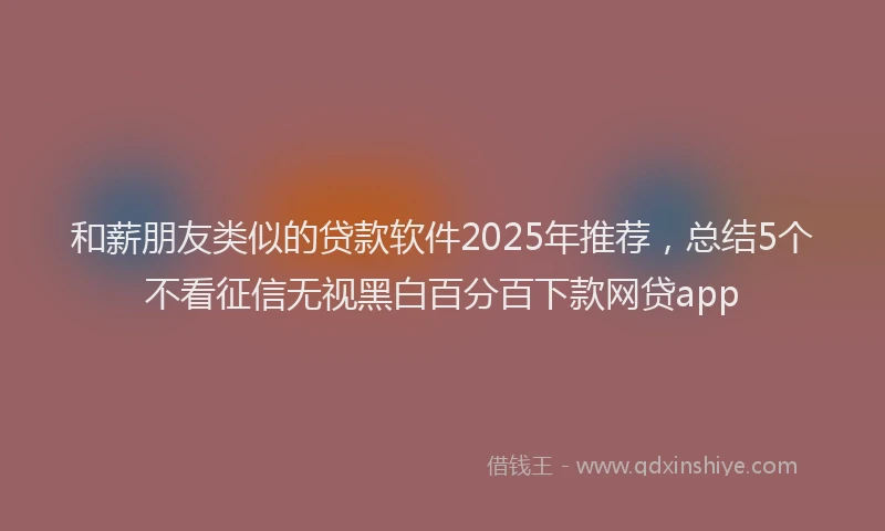 和薪朋友类似的贷款软件2025年推荐，总结5个不看征信无视黑白百分百下款网贷app