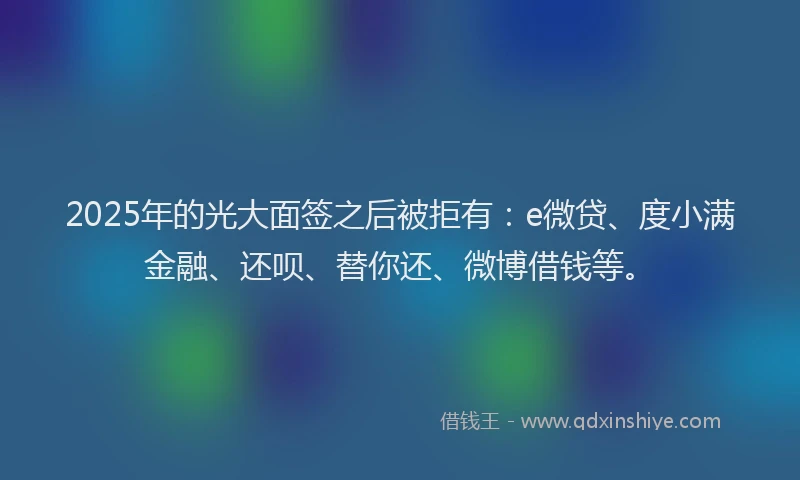2025年的光大面签之后被拒有：e微贷、度小满金融、还呗、替你还、微博借钱等。