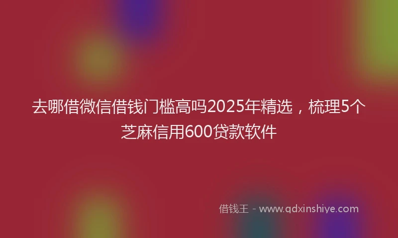 去哪借微信借钱门槛高吗2025年精选，梳理5个芝麻信用600贷款软件