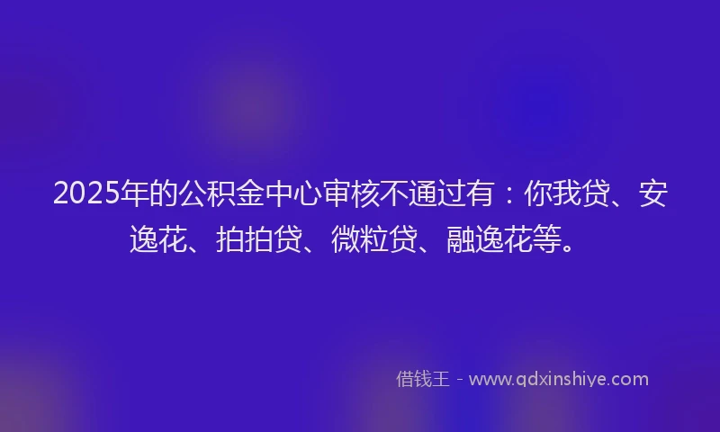 2025年的公积金中心审核不通过有：你我贷、安逸花、拍拍贷、微粒贷、融逸花等。