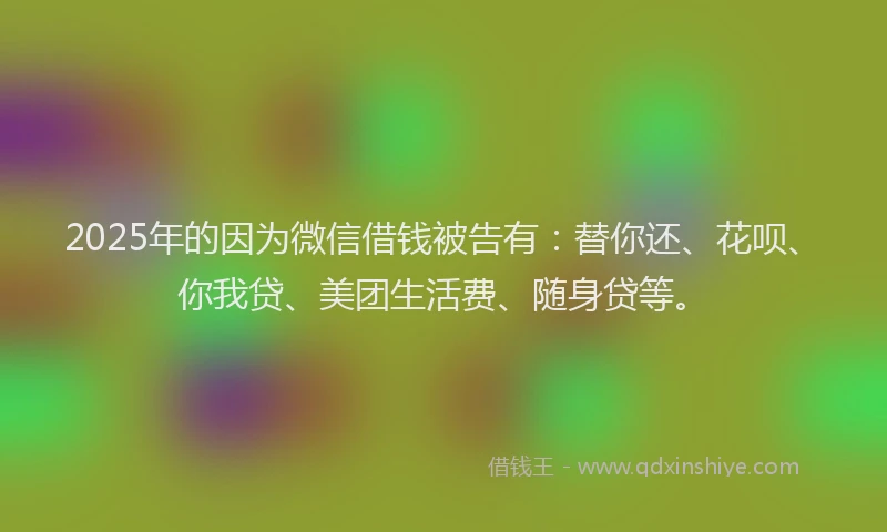2025年的因为微信借钱被告有：替你还、花呗、你我贷、美团生活费、随身贷等。