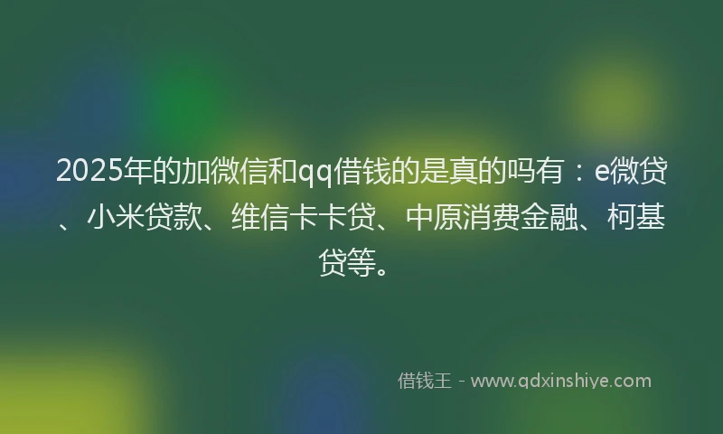 2025年的加微信和qq借钱的是真的吗有：e微贷、小米贷款、维信卡卡贷、中原消费金融、柯基贷等。