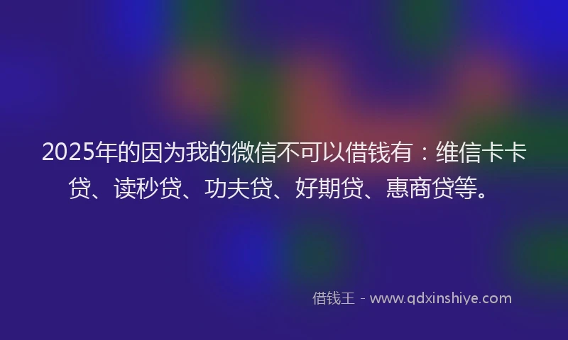 2025年的因为我的微信不可以借钱有：维信卡卡贷、读秒贷、功夫贷、好期贷、惠商贷等。