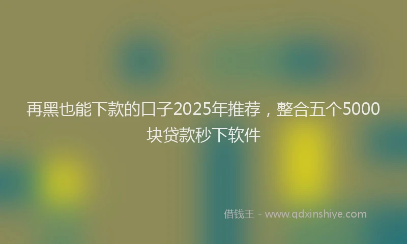 再黑也能下款的口子2025年推荐，整合五个5000块贷款秒下软件