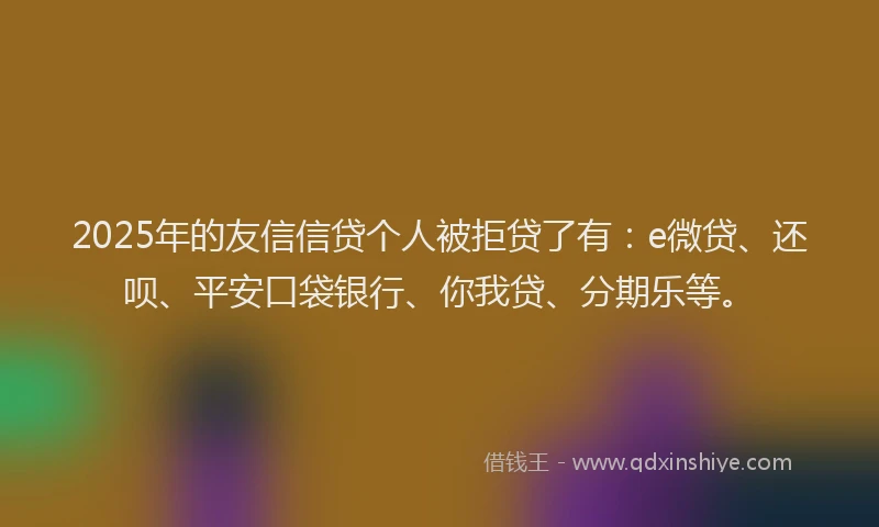 2025年的友信信贷个人被拒贷了有：e微贷、还呗、平安口袋银行、你我贷、分期乐等。