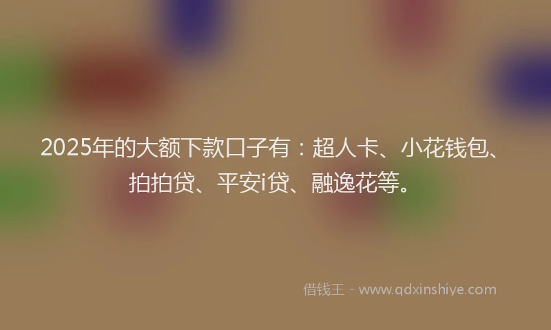 2025年的大额下款口子有：超人卡、小花钱包、拍拍贷、平安i贷、融逸花等。