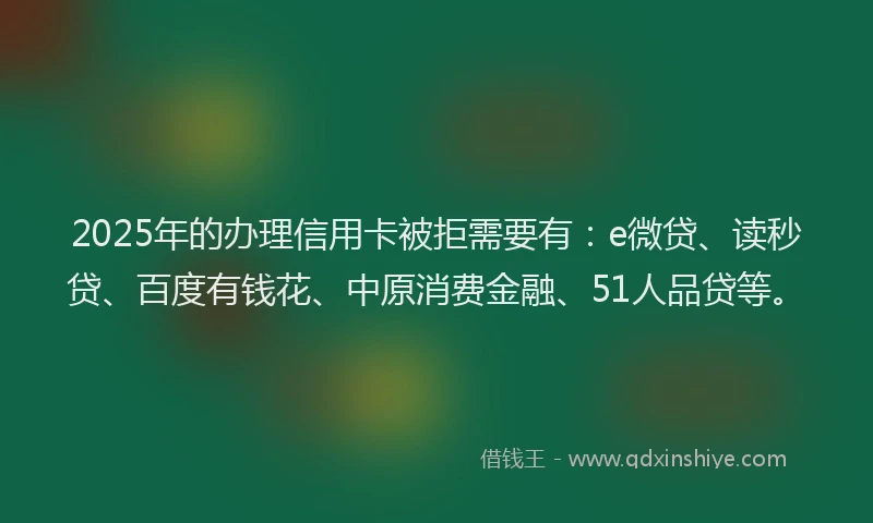 2025年的办理信用卡被拒需要有：e微贷、读秒贷、百度有钱花、中原消费金融、51人品贷等。