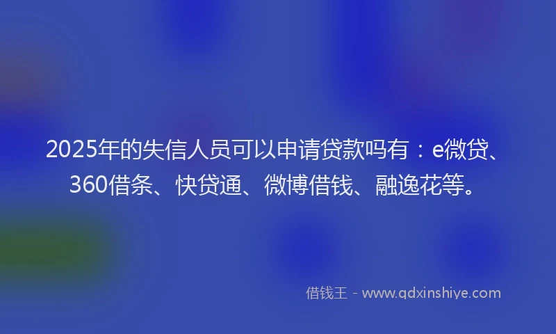 2025年的失信人员可以申请贷款吗有：e微贷、360借条、快贷通、微博借钱、融逸花等。
