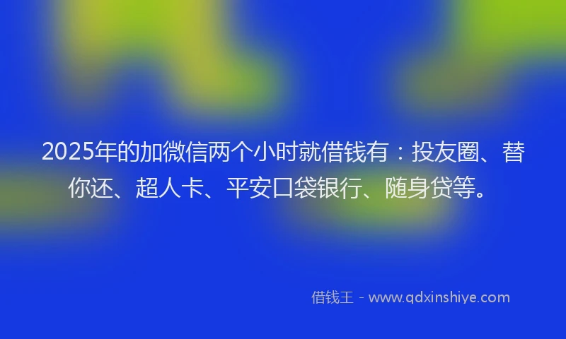 2025年的加微信两个小时就借钱有：投友圈、替你还、超人卡、平安口袋银行、随身贷等。