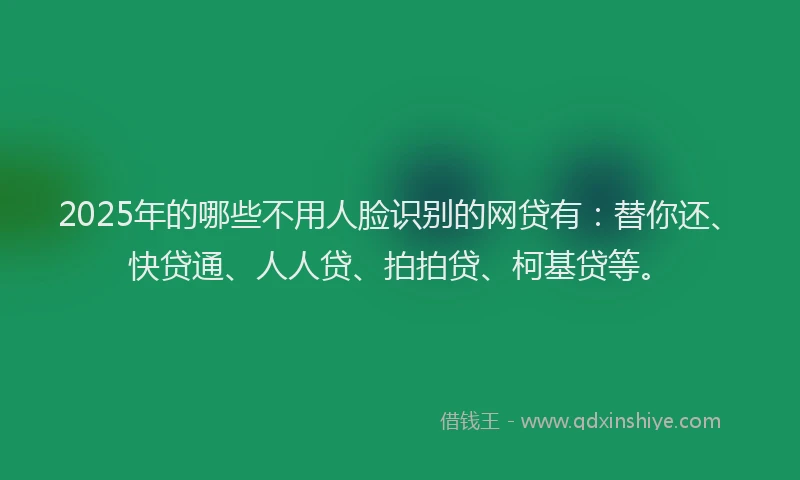 2025年的哪些不用人脸识别的网贷有：替你还、快贷通、人人贷、拍拍贷、柯基贷等。