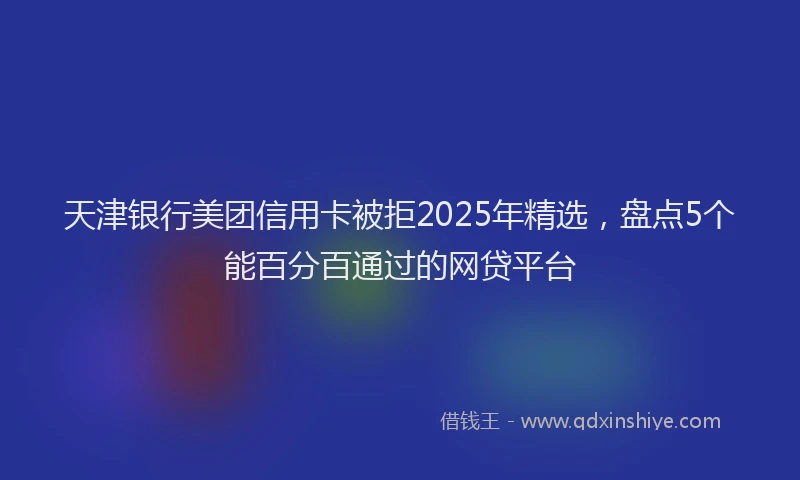 天津银行美团信用卡被拒2025年精选，盘点5个能百分百通过的网贷平台