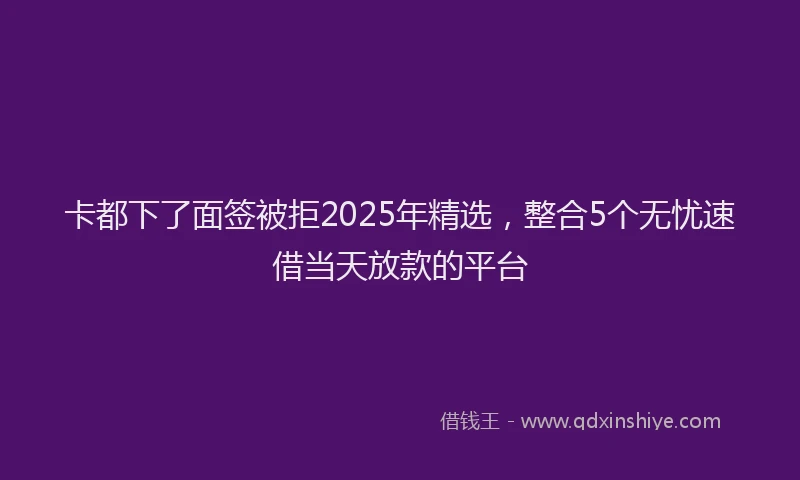 卡都下了面签被拒2025年精选，整合5个无忧速借当天放款的平台