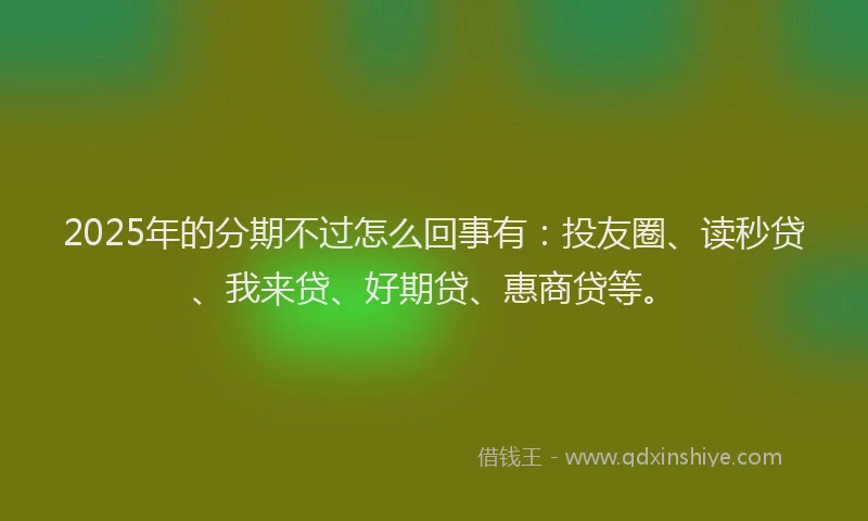 2025年的分期不过怎么回事有：投友圈、读秒贷、我来贷、好期贷、惠商贷等。