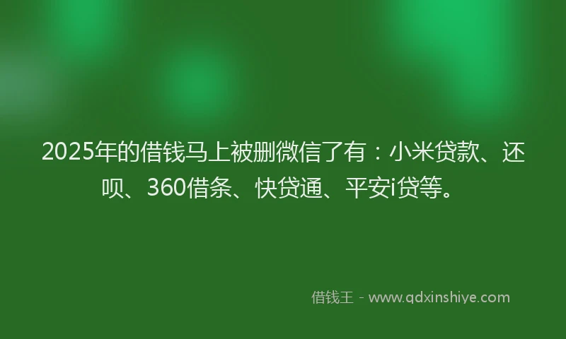 2025年的借钱马上被删微信了有：小米贷款、还呗、360借条、快贷通、平安i贷等。