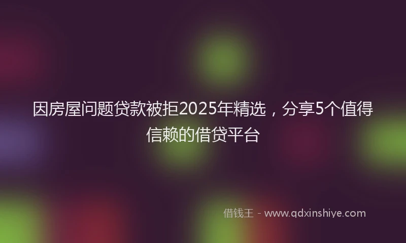 因房屋问题贷款被拒2025年精选，分享5个值得信赖的借贷平台