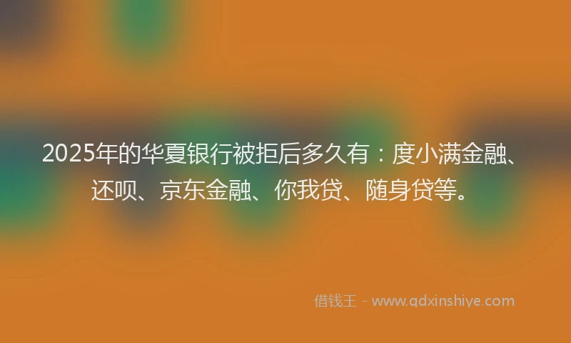 2025年的华夏银行被拒后多久有：度小满金融、还呗、京东金融、你我贷、随身贷等。